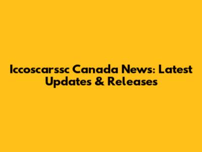 Iccoscarssc Canada News: Latest Updates & Releases