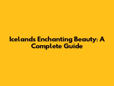 Iceland's Enchanting Beauty: A Complete Guide