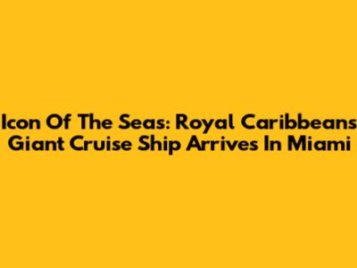 Icon Of The Seas: Royal Caribbean's Giant Cruise Ship Arrives In Miami