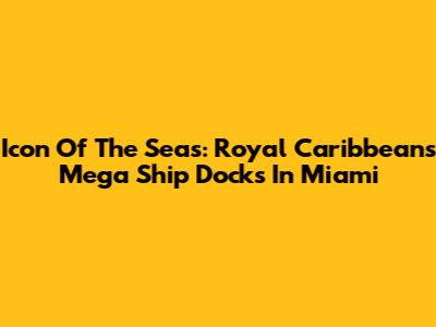 Icon Of The Seas: Royal Caribbean's Mega Ship Docks In Miami