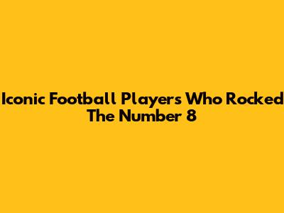Iconic Football Players Who Rocked The Number 8