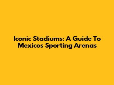 Iconic Stadiums: A Guide To Mexico's Sporting Arenas