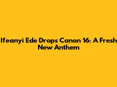 Ifeanyi Ede Drops "Canon 16": A Fresh New Anthem