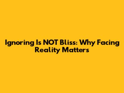 Ignoring Is NOT Bliss: Why Facing Reality Matters