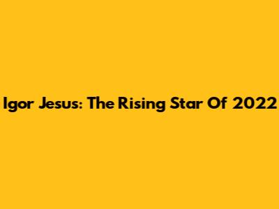 Igor Jesus: The Rising Star Of 2022