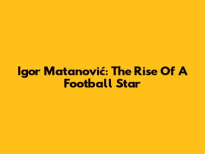 Igor Matanović: The Rise Of A Football Star