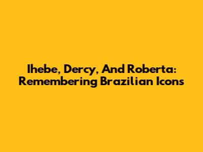 Ihebe, Dercy, And Roberta: Remembering Brazilian Icons