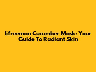 Iifreeman Cucumber Mask: Your Guide To Radiant Skin