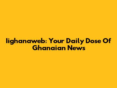 Iighanaweb: Your Daily Dose Of Ghanaian News