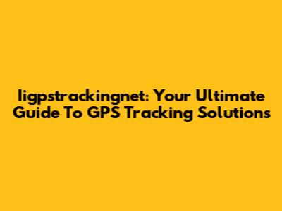 Iigpstrackingnet: Your Ultimate Guide To GPS Tracking Solutions