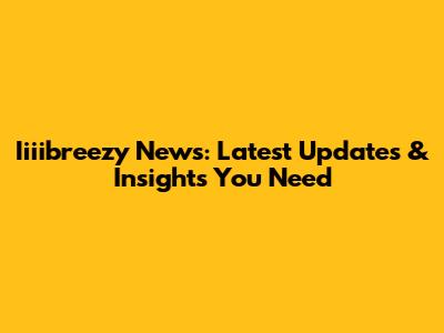 Iiiibreezy News: Latest Updates & Insights You Need