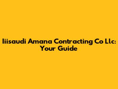 Iiisaudi Amana Contracting Co Llc: Your Guide