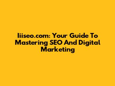 Iiiseo.com: Your Guide To Mastering SEO And Digital Marketing