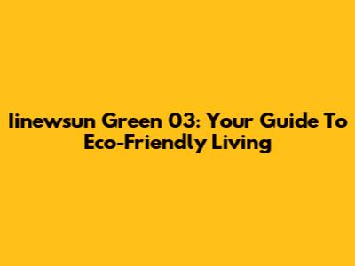 Iinewsun Green 03: Your Guide To Eco-Friendly Living