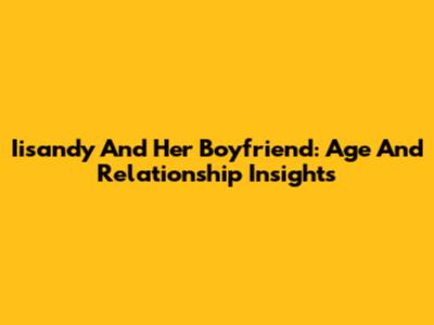 Iisandy And Her Boyfriend: Age And Relationship Insights