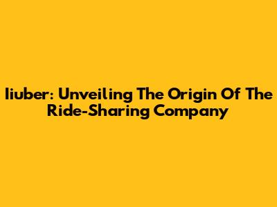 Iiuber: Unveiling The Origin Of The Ride-Sharing Company