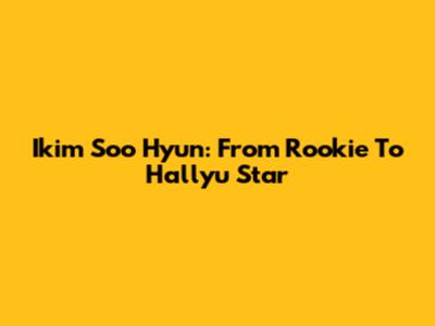 Ikim Soo Hyun: From Rookie To Hallyu Star
