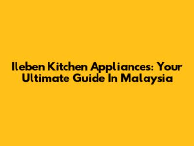 Ileben Kitchen Appliances: Your Ultimate Guide In Malaysia
