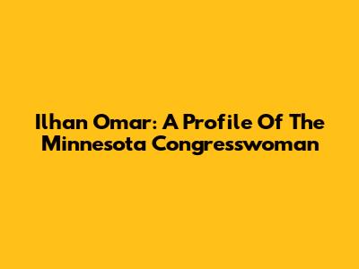 Ilhan Omar: A Profile Of The Minnesota Congresswoman