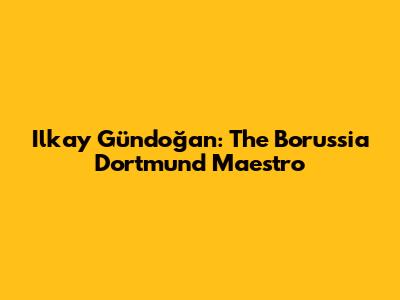 Ilkay Gündoğan: The Borussia Dortmund Maestro