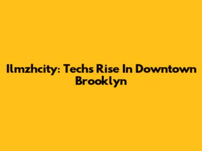 Ilmzhcity: Tech's Rise In Downtown Brooklyn