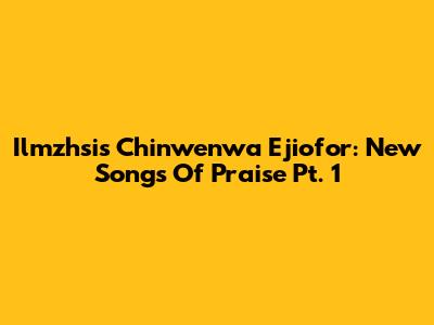 Ilmzhsis Chinwenwa Ejiofor: New Songs Of Praise Pt. 1