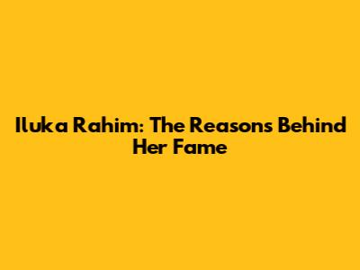Iluka Rahim: The Reasons Behind Her Fame