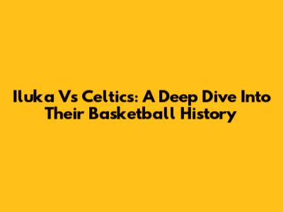 Iluka Vs Celtics: A Deep Dive Into Their Basketball History