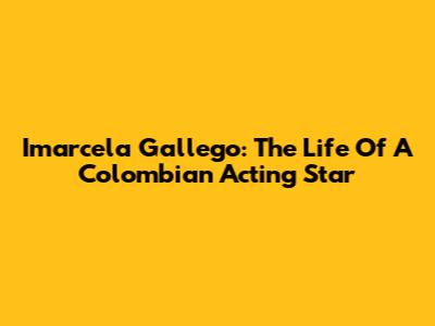 Imarcela Gallego: The Life Of A Colombian Acting Star
