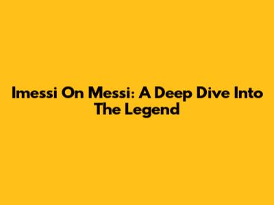 Imessi On Messi: A Deep Dive Into The Legend