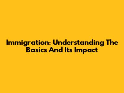 Immigration: Understanding The Basics And Its Impact