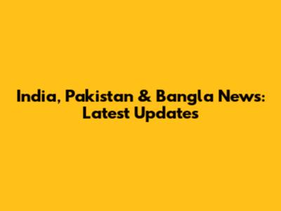 India, Pakistan & Bangla News: Latest Updates