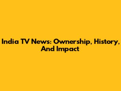 India TV News: Ownership, History, And Impact