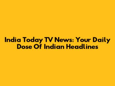 India Today TV News: Your Daily Dose Of Indian Headlines