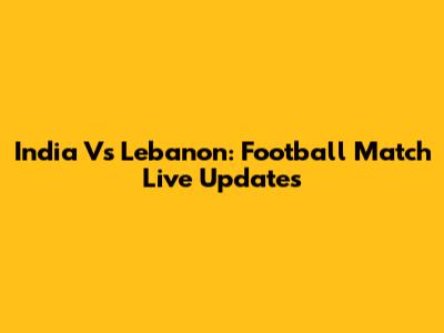 India Vs Lebanon: Football Match Live Updates