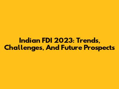 Indian FDI 2023: Trends, Challenges, And Future Prospects