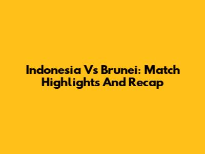 Indonesia Vs Brunei: Match Highlights And Recap