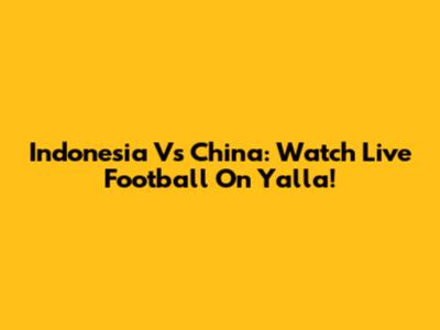Indonesia Vs China: Watch Live Football On Yalla!
