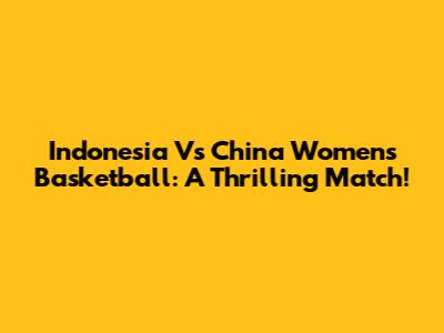 Indonesia Vs China Women's Basketball: A Thrilling Match!