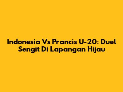 Indonesia Vs Prancis U-20: Duel Sengit Di Lapangan Hijau