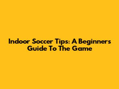 Indoor Soccer Tips: A Beginner's Guide To The Game
