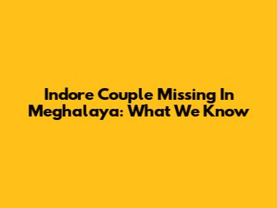 Indore Couple Missing In Meghalaya: What We Know