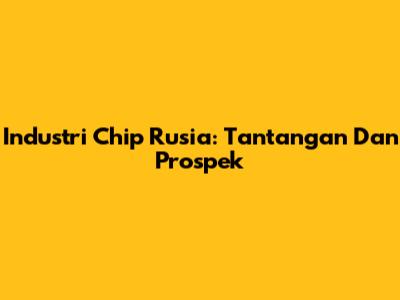 Industri Chip Rusia: Tantangan Dan Prospek