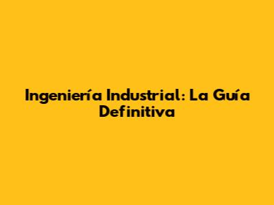 Ingeniería Industrial: La Guía Definitiva