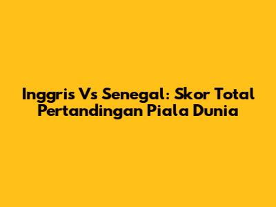 Inggris Vs Senegal: Skor Total Pertandingan Piala Dunia