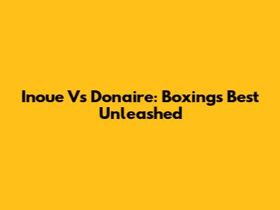 Inoue Vs Donaire: Boxing's Best Unleashed