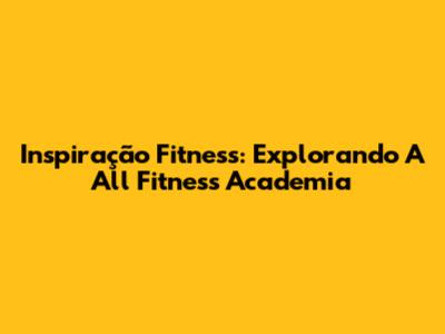 Inspiração Fitness: Explorando A All Fitness Academia