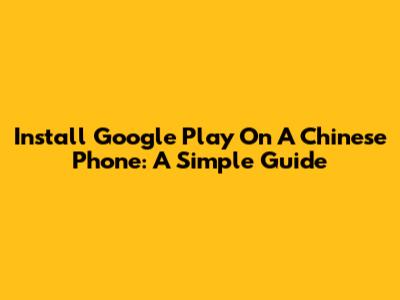 Install Google Play On A Chinese Phone: A Simple Guide