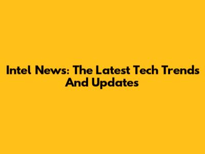 Intel News: The Latest Tech Trends And Updates
