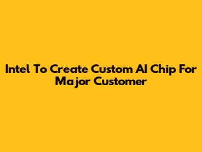 Intel To Create Custom AI Chip For Major Customer